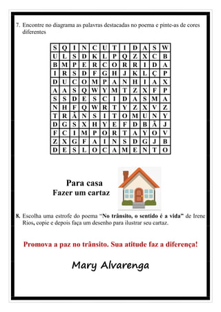 7. Encontre no diagrama as palavras destacadas no poema e pinte-as de cores
diferentes
S Q I N C U T I D A S W
U L S D K L P Q Z X C B
B M P E R C O R R I D A
I R S D F G H J K L Ç P
D U C O M P A N H I A X
A A S Q W Y M T Z X F P
S S D E S C I D A S M A
N H F Q W R T Y Z X V Z
T R Â N S I T O M U N Y
D G S X H Y E F D B Ã J
F C I M P O R T A Y O V
Z X G F A I N S D G J B
D E S L O C A M E N T O
Para casa
Fazer um cartaz
8. Escolha uma estrofe do poema “No trânsito, o sentido é a vida” de Irene
Rios, copie e depois faça um desenho para ilustrar seu cartaz.
Promova a paz no trânsito. Sua atitude faz a diferença!
Mary Alvarenga
 