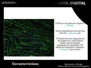 Utiliza-se de processos digitais e  virtuais . Inclui experiências com net arte, web arte,  vídeo-arte , etc.  Existem diversas categorias de arte digital tais como pintura digital, gravura digital, programas de modelação 3D, edição de fotografias e imagens,  animação , entre outros. 