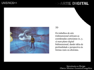 3D Os trabalhos de arte tridimensional utilizam as coordenadas cartesianas (x, y, z) num plano digital bidimensional, dando idéia de profundidade e perspectiva às formas reais ou abstratas. 