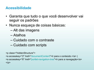 Garanta que tudo o que você desenvolver vai seguir os padrões Nunca esqueça de coisas básicas: Alt das imagens Atalhos Cuidado com o contraste Cuidado com scripts <p class="hiddenStructure"> <a accesskey="2" href=" documentContent ">Ir para o conteúdo.</a> |  <a accesskey="6" href=" portlet-navigation-tree ">Ir para a navegação</a>  </p>  Acessibilidade 
