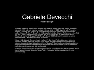 Gabriele Devecchi -Arte e design- Gabriele Devecchi, born in 1938, studies and works in Milano (Italy). He begins his artistic carrier in 1957 with poli-material works in informal style. In 1959, together with Anceschi, Boriani, Colombo and Varisco, he forms an artistic group on kinetic and participative art called “Gruppo T” (the “T Group”). In 1962, together with the “Gruppo T”, he works in the field of “Arte Cinetica e Programmata” (kinetic and programmed art), in collaboration with B. Munari, E. Mari and “Gruppo N” (“N Group”). Since 1963 Gabriele Devecchi is an active member of the  “Nouvelle Tendance” movement. Since 1962 Gabriele Devecchi leads the family’s “De Vecchi” silver laboratory which he inherited from his father. He designs silver objects and also other exhibition and design objects. Independently and together with the “Gruppo T” Gabriele Devecchi participates in in national and international art exhibitions and events. His works can be found in modern art collections and museums in Italy and abroad. Gabriele Devecchi has also taught design courses in several institutes: AA.BB.BRERA (Milan, Italy), Istituto Europeo di Design (Milan, Italy), Politecnico di Milano (Milan, Italy), IUAV (Venice, Italy).  