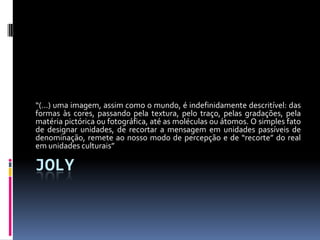 “(...) uma imagem, assim como o mundo, é indefinidamente descritível: das
formas às cores, passando pela textura, pelo traço, pelas gradações, pela
matéria pictórica ou fotográfica, até as moléculas ou átomos. O simples fato
de designar unidades, de recortar a mensagem em unidades passíveis de
denominação, remete ao nosso modo de percepção e de “recorte” do real
em unidades culturais”

JOLY
 