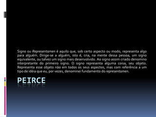Signo ou Representamen é aquilo que, sob certo aspecto ou modo, representa algo
para alguém. Dirige-se a alguém, isto é, cria, na mente dessa pessoa, um signo
equivalente, ou talvez um signo mais desenvolvido. Ao signo assim criado denomino
interpretante do primeiro signo. O signo representa alguma coisa, seu objeto.
Representa esse objeto não em todos os seus aspectos, mas com referência a um
tipo de idéia que eu, por vezes, denominei fundamento do representamen.

PEIRCE
 