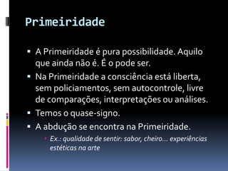 Primeiridade

 A Primeiridade é pura possibilidade. Aquilo
  que ainda não é. É o pode ser.
 Na Primeiridade a consciência está liberta,
  sem policiamentos, sem autocontrole, livre
  de comparações, interpretações ou análises.
 Temos o quase-signo.
 A abdução se encontra na Primeiridade.
     Ex.: qualidade de sentir: sabor, cheiro... experiências
      estéticas na arte
 