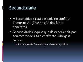 Secundidade

 A Secundidade está baseada no conflito.
  Temos nela ação e reação dos fatos
  concretos.
 Secundidade é aquilo que dá experiência por
  seu caráter de luta e confronto. Obriga a
  pensar.
     Ex.: A garrafa fechada que não consigo abrir
 