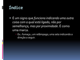 Índice

 É um signo que funciona indicando uma outra
  coisa com a qual está ligado, não por
  semelhança, mas por proximidade. É como
  uma marca.
     Ex.: fumaça ; um relâmpago; uma seta indicando a
      direção a seguir.
 