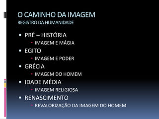O CAMINHO DA IMAGEM
REGISTRO DA HUMANIDADE

 PRÉ – HISTÓRIA
      IMAGEM E MÁGIA
 EGITO
      IMAGEM E PODER
 GRÉCIA
      IMAGEM DO HOMEM
 IDADE MÉDIA
      IMAGEM RELIGIOSA
 RENASCIMENTO
      REVALORIZAÇÃO DA IMAGEM DO HOMEM
 
