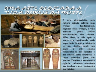 UMA ARTE DEDICADA À  VIDA DEPOIS DA MORTE A arte desenvolvida pela cultura egípcia refletiu suas crenças fundamentais. Segundo essas crenças, a vida humana podia sofrer interferências dos deuses. Além disso, a vida após a morte era considerada mais importante do que a existência terrena. Assim, desde seu início a arte egípcia concretizou-se nos túmulos e nos objetos como estatuetas e vasos deixados junto aos mortos. Também a arquitetura egípcia realizou-se sobretudo nas tumbas e nas construções mortuárias.  