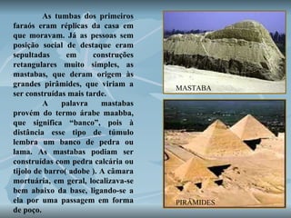 As tumbas dos primeiros faraós eram réplicas da casa em que moravam. Já as pessoas sem posição social de destaque eram sepultadas em construções retangulares muito simples, as mastabas, que deram origem às grandes pirâmides, que viriam a ser construídas mais tarde.  A palavra mastabas provém do termo árabe maabba, que significa “banco”, pois à distância esse tipo de túmulo lembra um banco de pedra ou lama. As mastabas podiam ser construídas com pedra calcária ou tijolo de barro( adobe ). A câmara mortuária, em geral, localizava-se bem abaixo da base, ligando-se a ela por uma passagem em forma de poço.  MASTABA PIRÂMIDES 