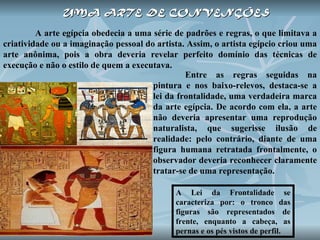 UMA   ARTE DE CONVENÇÕES   A arte egípcia obedecia a uma série de padrões e regras, o que limitava a criatividade ou a imaginação pessoal do artista. Assim, o artista egípcio criou uma arte anônima, pois a obra deveria revelar perfeito domínio das técnicas de execução e não o estilo de quem a executava.  A Lei da Frontalidade se caracteriza por: o tronco das figuras são representados de frente, enquanto a cabeça, as pernas e os pés vistos de perfil.  Entre as regras seguidas na pintura e nos baixo-relevos, destaca-se a lei da frontalidade, uma verdadeira marca da arte egípcia. De acordo com ela, a arte não deveria apresentar uma reprodução naturalista, que sugerisse ilusão de realidade: pelo contrário, diante de uma figura humana retratada frontalmente, o observador deveria reconhecer claramente tratar-se de uma representação. 