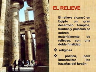 EL RELIEVE El relieve alcanzó en Egipto un gran desarrollo. Templos, tumbas y palacios se cubren materialmente de relieves, con una doble finalidad: religiosa política, para inmortalizar las hazañas del faraón.