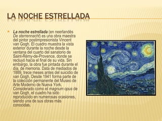 La noche estrellada  (en neerlandés  De sterrennacht ) es una obra maestra del pintor postimpresionista Vincent van Gogh. El cuadro muestra la vista exterior durante la noche desde la ventana del cuarto del sanatorio de Saint-Rémy-de-Provence, donde se recluyó hacia el final de su vida. Sin embargo, la obra fue pintada durante el día, de memoria. Data de mediados de 1889, trece meses antes del suicidio de van Gogh. Desde 1941 forma parte de la colección permanente del Museo de Arte Moderno de Nueva York. Considerado como el  magnum opus  de van Gogh, el cuadro ha sido reproducido en numerosas ocasiones, siendo una de sus obras más conocidas. 
