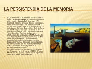 La persistencia de la memoria , conocido también como  Los relojes blandos  es un famoso cuadro del pintor español Salvador Dalí pintado en 1931. Realizado mediante la técnica del óleo sobre lienzo, es de estilo surrealista y sus medidas son 24 x 33 cm. La pintura fue exhibida en la primera exposición individual de Dalí en la  Galerie Pierre Colle  de París, del 3 al 15 de junio de 1931, y en enero de 1932 en una exposición en la  Julien Levy Gallery  de Nueva York,  Surrealism: Paintings, Drawings and Photographs . Se conserva en el MoMA (Museo de Arte Moderno) de Nueva York, donde llegó en 1934 como donativo de Helen Lansdowne Resor, magnate de la publicidad que posteriormente llegaría a ser patrona del museo; el precio pagado fue de 400 dólares. En una revisión posterior del cuadro, Dalí creó  La desintegración de la persistencia de la memoria . El cuadro fue cedido en préstamo por dos meses, del 16 de enero al 18 de marzo del 2009, al Teatro-Museo Dalí de Figueras, Girona, siendo la primera vez que ha podido verse en España. . 