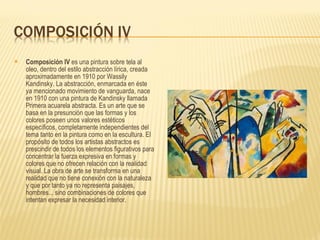 Composición IV  es una pintura sobre tela al oleo, dentro del estilo abstracción lírica, creada aproximadamente en 1910 por Wassily Kandinsky. La abstracción, enmarcada en éste ya mencionado movimiento de vanguarda, nace en 1910 con una pintura de Kandinsky llamada Primera acuarela abstracta. Es un arte que se basa en la presunción que las formas y los colores poseen unos valores estéticos específicos, completamente independientes del tema tanto en la pintura como en la escultura. El propósito de todos los artistas abstractos es prescindir de todos los elementos figurativos para concentrar la fuerza expresiva en formas y colores que no ofrecen relación con la realidad visual. La obra de arte se transforma en una realidad que no tiene conexión con la naturaleza y que por tanto ya no representa paisajes, hombres... sino combinaciones de colores que intentan expresar la necesidad interior. 