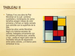 Tableau II es una obra de Piet Mondrian en la cuál  combina cuadrados y rectángulos de varios tamaños acogen masas de color primeros y forman un tejido cerrado que coincide con la superficie de la tela.  Hacia los años veinte Mondrian llegó a la máxima escasez de colores; trabajaba únicamente con los colores primarios-azul, amarillo y rojo-, usaba el negro para crear la inevitable retícula de separación entre estos colores, y el blanco para simbolizar la luz. 