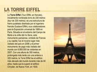 La  Torre Eiffel  ( Tour Eiffel , en francés), inicialmente nombrada  torre de 330 metros   (tour de 330 mètres) , es una estructura de hierro pudelado diseñada por el ingeniero francés Gustave Eiffel y sus colaboradores para la Exposición universal de 1889 en París. Situada en el extremo del Campo de Marte a la orilla del río Sena, este monumento parisiense, símbolo de Francia y su capital, fue el noveno lugar más visitado del país en 2006 y el primer monumento de pago más visitado del mundo con 6.893.000 de visitantes en 2007. Con una altura de 300 metros, prolongada más tarde con una antena a 325 metros, la Torre Eiffel fue el edificio más elevado del mundo durante más de 40 años, hasta que la superó el edificio Chrysler, de Nueva York, en 1930. 