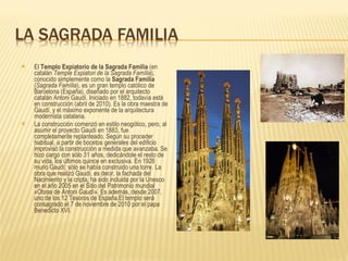 El  Templo Expiatorio de la Sagrada Familia  (en catalán  Temple Expiatori de la Sagrada Família ), conocido simplemente como la  Sagrada Familia  ( Sagrada Família ), es un gran templo católico de Barcelona (España), diseñado por el arquitecto catalán Antoni Gaudí. Iniciado en 1882, todavía está en construcción (abril de 2010). Es la obra maestra de Gaudí, y el máximo exponente de la arquitectura modernista catalana. La construcción comenzó en estilo neogótico, pero, al asumir el proyecto Gaudí en 1883, fue completamente replanteado. Según su proceder habitual, a partir de bocetos generales del edificio improvisó la construcción a medida que avanzaba. Se hizo cargo con sólo 31 años, dedicándole el resto de su vida, los últimos quince en exclusiva.   En 1926 murió Gaudí; sólo se había construido una torre.   La obra que realizó Gaudí, es decir, la fachada del Nacimiento y la cripta, ha sido incluida por la Unesco en el año 2005 en el Sitio del Patrimonio mundial «Obras de Antoni Gaudí». Es además, desde 2007, uno de los 12 Tesoros de España.El templo será consagrado el 7 de noviembre de 2010 por el papa Benedicto XVI. 
