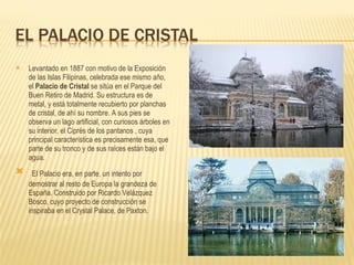 Levantado en 1887 con motivo de la Exposición de las Islas Filipinas, celebrada ese mismo año, el  Palacio de Cristal  se sitúa en el Parque del Buen Retiro de Madrid. Su estructura es de metal, y está totalmente recubierto por planchas de cristal, de ahí su nombre. A sus pies se observa un lago artificial, con curiosos árboles en su interior, el Ciprés de los pantanos , cuya principal característica es precisamente esa, que parte de su tronco y de sus raíces están bajo el agua.   El Palacio era, en parte, un intento por demostrar al resto de Europa la grandeza de España. Construido por Ricardo Velázquez Bosco, cuyo proyecto de construcción se inspiraba en el Crystal Palace, de Paxton. 