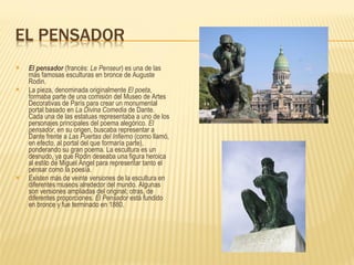 El pensador  (francés:  Le Penseur ) es una de las más famosas esculturas en bronce de Auguste Rodin. La pieza, denominada originalmente  El poeta , formaba parte de una comisión del Museo de Artes Decorativas de París para crear un monumental portal basado en  La Divina Comedia  de Dante. Cada una de las estatuas representaba a uno de los personajes principales del poema alegórico.  El pensador , en su origen, buscaba representar a Dante frente a  Las Puertas del Infierno  (como llamó, en efecto, al portal del que formaría parte), ponderando su gran poema. La escultura es un desnudo, ya que Rodin deseaba una figura heroica al estilo de Miguel Ángel para representar tanto el pensar como la poesía. Existen más de veinte versiones de la escultura en diferentes museos alrededor del mundo. Algunas son versiones ampliadas del original; otras, de diferentes proporciones.  El Pensador  está fundido en bronce y fue terminado en 1880. 