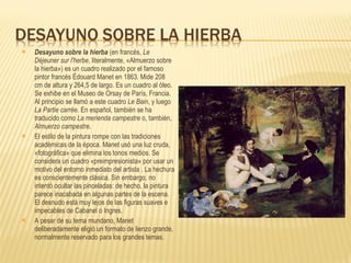 Desayuno sobre la hierba  (en francés,  Le Déjeuner sur l'herbe , literalmente, «Almuerzo sobre la hierba») es un cuadro realizado por el famoso pintor francés Édouard Manet en 1863. Mide 208 cm de altura y 264,5 de largo. Es un cuadro al óleo. Se exhibe en el Museo de Orsay de París, Francia. Al principio se llamó a este cuadro  Le Bain , y luego  La Partie carrée . En español, también se ha traducido como  La merienda campestre  o, también,  Almuerzo campestre . El estilo de la pintura rompe con las tradiciones académicas de la época. Manet usó una luz cruda, «fotográfica» que elimina los tonos medios. Se considera un cuadro «preimpresionista» por usar un motivo del entorno inmediato del artista . La hechura es conscientemente clásica. Sin embargo, no intentó ocultar las pinceladas: de hecho, la pintura parece inacabada en algunas partes de la escena. El desnudo está muy lejos de las figuras suaves e impecables de Cabanel o Ingres. A pesar de su tema mundano, Manet deliberadamente eligió un formato de lienzo grande, normalmente reservado para los grandes temas. 