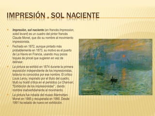Impresión, sol naciente  (en francés: Impression, soleil levant ) es un cuadro del pintor francés Claude Monet, que dio su nombre al movimiento impresionista. Fechado en 1872, aunque pintado más probablemente en 1873, su motivo es el puerto de Le Havre en Francia, usando muy pocos toques de pincel que sugieren en vez de delinear. La pintura se exhibió en 1874 durante la primera exposición independiente de los impresionistas, todavía no conocidos por ese nombre. El crítico Louis Leroy, inspirado por el título del cuadro, tituló su hostil crítica en el periódico  Le Charivari , &quot;Exhibición de los impresionistas&quot; , dando nombre inadvertidamente al movimiento. La pintura fue robada del museo Marmottan-Monet en 1985 y recuperada en 1990. Desde 1991 ha estado de nuevo en exhibición. 