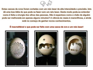 Estas cascas de ovos foram cortadas com um raio laser de alta intensidade e precisão. Isto dá uma boa idéia do que pode se fazer com um raio laser. Deste modo pode-se entender como é feita a cirurgia dos olhos das pessoas. Não é espantoso como a visão de alguém pode ser melhorada em apenas alguns minutos? A ciência às vezes é maravilhosa, e ainda está no começo de ganhar novos conhecimentos. É inacreditável o que pode ser feito com uma casca de ovo e um raio laser! 