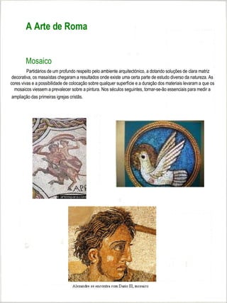 A Arte de Roma


        Mosaico
         Partidários de um profundo respeito pelo ambiente arquitectónico, a dotando soluções de clara matriz
 decorativa, os masaístas chegaram a resultados onde existe uma certa parte de estudo diverso da natureza. As
cores vivas e a possibilidade de colocação sobre qualquer superfície e a duração dos materiais levaram a que os
  mosaicos viessem a prevalecer sobre a pintura. Nos séculos seguintes, tornar-se-ão essenciais para medir a
 ampliação das primeiras igrejas cristãs.




                                                        
 