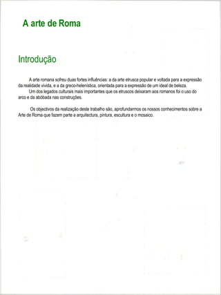 A arte de Roma


Introdução
      A arte romana sofreu duas fortes influências: a da arte etrusca popular e voltada para a expressão
da realidade vivida, e a da greco-helenística, orientada para a expressão de um ideal de beleza.
      Um dos legados culturais mais importantes que os etruscos deixaram aos romanos foi o uso do
arco e da abóbada nas construções.

       Os objectivos da realização deste trabalho são, aprofundarmos os nossos conhecimentos sobre a
Arte de Roma que fazem parte a arquitectura, pintura, escultura e o mosaico.
 