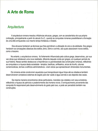 A Arte de Roma


  Arquitectura

        A arquitectura romana mesclou influências etruscas, gregas, com as característica de sua própria
civilização, principalmente a partir do século II a.C., quando as conquistas romanas possibilitaram a formação
de uma elite enriquecida e ao mesmo tempo fortaleceu o Estado.

       Dos etruscos herdaram as técnicas que lhes permitiram a utilização do arco e da abóbada. Dos gregos
herdaram as concepções clássicas dos estilos Jónio, Dório e coríntio, aos quais associaram novos estilos,
como o toscano.

      No entanto, a arquitectura romana, foi fortemente influenciada pela cultura grega, desenvolveu, por sua
vez obras que retratavam uma nova realidade, diferente daquela vivida por gregos, em qualquer período da
sua história. Nesse sentido destaca-se a imponência e a grandiosidade das construções romanas, reflectindo
as conquistas e a riqueza desta sociedade - templos, basílicas, anfiteatros, arcos de triunfo, colunas
comemorativas, termas e edifícios administrativos - eram obras que apresentavam dimensões monumentais.

     Os romanos ainda construíram aquedutos que transportavam água limpa até as cidades e também
desenvolveram complexos sistemas de esgoto para dar vazão à água servida e aos dejectos das casas.

         Da mesma maneira encontramos obras particulares, mansões nas cidades e em seus arredores,
reflectindo a riqueza de patrícios e posteriormente dos homens novos. O enriquecimento proveniente das
conquista foi responsável pelo desenvolvimento do gosto pelo luxo, e pode ser percebido também nas
construções.
 