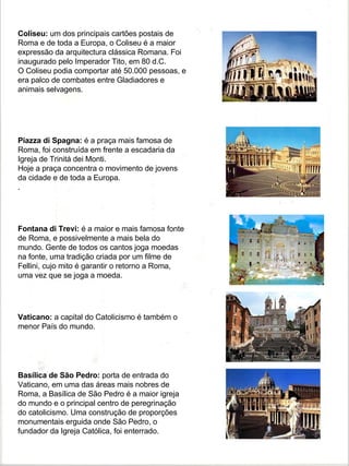Coliseu: um dos principais cartões postais de
Roma e de toda a Europa, o Coliseu é a maior
expressão da arquitectura clássica Romana. Foi
inaugurado pelo Imperador Tito, em 80 d.C.
O Coliseu podia comportar até 50.000 pessoas, e
era palco de combates entre Gladiadores e
animais selvagens.




Piazza di Spagna: é a praça mais famosa de
Roma, foi construída em frente a escadaria da
Igreja de Trinitá dei Monti.
Hoje a praça concentra o movimento de jovens
da cidade e de toda a Europa.
.




Fontana di Trevi: é a maior e mais famosa fonte
de Roma, e possivelmente a mais bela do
mundo. Gente de todos os cantos joga moedas
na fonte, uma tradição criada por um filme de
Fellini, cujo mito é garantir o retorno a Roma,
uma vez que se joga a moeda.




Vaticano: a capital do Catolicismo é também o
menor País do mundo.




Basílica de São Pedro: porta de entrada do
Vaticano, em uma das áreas mais nobres de
Roma, a Basílica de São Pedro é a maior igreja
do mundo e o principal centro de peregrinação
do catolicismo. Uma construção de proporções
monumentais erguida onde São Pedro, o
fundador da Igreja Católica, foi enterrado.
 