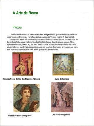 A Arte de Roma


           Pintura
           Nosso conhecimento da pintura da Roma Antiga repousa grandemente nos artefactos
    preservados em Pompeia e Herculano após a erupção do Vesúvio no ano 79 da era cristã.
        Quase nada restou das pinturas importadas da Grécia durante quatro ou cinco séculos, ou
    das pinturas feitas sobre madeira no actual território italiano durante aquele período. Plínio
    explicitamente cita (XXXVI, 36), por volta de 69-79, que a única pintura verdadeira era a feita
    sobre madeira, e que tinha quase desaparecido em beneficio dos murais (a frescos), que eram
    mais indicativos da riqueza de seus donos que de seu gosto artístico.




Pintura afresco de Vila dos Mistérios Pompéia                       Mural de Pompeia




     Afresco no estilo cenográfico                               No estilo cenográfico
 