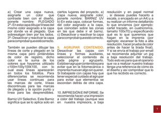 a) Crear una capa nueva,               ciertos lugares del proyecto. a)
                                                                  resolución y en papel normal
asignarle      un     color     que    Capa nueva, asignarle color,
                                                                  , si deseas puedes hacerlo a
contraste bien con el diseño,          ponerle nombre: BARNIZ UV  escala, o encajado en un A4) y a
ponerle nombre: PLEGADO                b) En esta capa, colocar formas,
                                                                  su realizar un informe detallando
2º - En esta capa dibujar líneas del   del color asignado a la capa,
                                                                  lo que enviamos (por ejemplo:
mismo color asignado a la capa         que coincidan sobre las zonas
                                                                  cartel trazado, en cuatricromía,
por donde va el plegado. Que           en las que debe ir el barniz.
                                                                  tamaño 100x70) y especificando
sobresalgan bien por los lados.        c) Desactivar y reactivar la capa
                                                                  qué es lo que queremos que
3º- Desactivar y reactivar la capa     para comprobar que esté correcto.
                                                                  hagan en la imprenta (por
para comprobar que esté correcto.                                 ejemplo: escanear la foto a alta
                                                                  resolución, hacer prueba de color
También se pueden dibujar las 9. AGRUPAR CONTENIDO. antes de hacer la tirada final).
líneas de corte y plegado en la Desactivar las capas con Y si se envía el trabajo por email
misma capa pero pintándolas líneas y formas auxiliares, se recomienda adjuntar un jpg
de color de registro, dicho seleccionar el contenido de a baja resolución del trabajo.
color es la suma de los cada página y agruparlo. Todo esto es para que el operario
colores que hayamos utilizado Está bien agrupar contenidos para que va a realizar nuestro trabajo
c100m100y100k100, con lo evitar que en la fotomecánica o tenga una referencia de cómo es
cual esas líneas aparecerán imprenta muevan algo sin querer. el diseño y así comprobar que lo
en todos los fotolitos. Para Si trabajaste con capas hay que que ha recibido es correcto.
diferenciarlas se recomienda tener especial cuidado al agrupar
usar líneas continuas para para evitar que elementoa se
las marcas de corte, líneas escondan detrás de otra capa.
discontinuas para las marcas
de plegado y la opción punto y
línea para las desprendibles. 10. IMPRESIÓN E INFORME. Se
                                   recomienda hacer una impresión
Barniz UV Selectivo. Este Barniz a color del trabajo (aunque sea
significa que se lo aplica solo en en nuestra impresora, a baja

                                                                                                      7
 