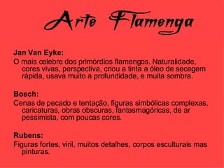 Jan Van Eyke: O mais celebre dos primórdios flamengos. Naturalidade, cores vivas, perspectiva, criou a tinta a óleo de secagem rápida, usava muito a profundidade, e muita sombra. Bosch: Cenas de pecado e tentação, figuras simbólicas complexas, caricaturas, obras obscuras, fantasmagóricas, de ar pessimista, com poucas cores. Rubens: Figuras fortes, viril, muitos detalhes, corpos esculturais mas pinturas. 