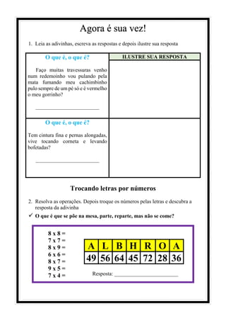 Agora é sua vez!
1. Leia as adivinhas, escreva as respostas e depois ilustre sua resposta
O que é, o que é?
Faço muitas travessuras venho
num redemoinho vou pulando pela
mata fumando meu cachimbinho
pulo sempre de um pé só e é vermelho
o meu gorrinho?
________________________
ILUSTRE SUA RESPOSTA
O que é, o que é?
Tem cintura fina e pernas alongadas,
vive tocando corneta e levando
bofetadas?
________________________
Trocando letras por números
2. Resolva as operações. Depois troque os números pelas letras e descubra a
resposta da adivinha
✓ O que é que se põe na mesa, parte, reparte, mas não se come?
8 x 8 =
7 x 7 =
8 x 9 =
6 x 6 =
8 x 7 =
9 x 5 =
7 x 4 =
A L B H R O A
49 56 64 45 72 28 36
Resposta: ________________________
 
