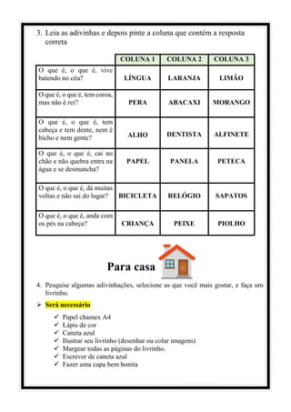 3. Leia as adivinhas e depois pinte a coluna que contém a resposta
correta
COLUNA 1 COLUNA 2 COLUNA 3
O que é, o que é, vive
batendo no céu? LÍNGUA LARANJA LIMÃO
O que é, o que é, tem coroa,
mas não é rei? PERA ABACAXI MORANGO
O que é, o que é, tem
cabeça e tem dente, nem é
bicho e nem gente? ALHO DENTISTA ALFINETE
O que é, o que é, cai no
chão e não quebra entra na
água e se desmancha?
PAPEL PANELA PETECA
O que é, o que é, dá muitas
voltas e não sai do lugar? BICICLETA RELÓGIO SAPATOS
O que é, o que é, anda com
os pés na cabeça? CRIANÇA PEIXE PIOLHO
Para casa
4. Pesquise algumas adivinhações, selecione as que você mais gostar, e faça um
livrinho.
➢ Será necessário
✓ Papel chamex A4
✓ Lápis de cor
✓ Caneta azul
✓ Ilustrar seu livrinho (desenhar ou colar imagens)
✓ Margear todas as páginas do livrinho.
✓ Escrever de caneta azul
✓ Fazer uma capa bem bonita
 