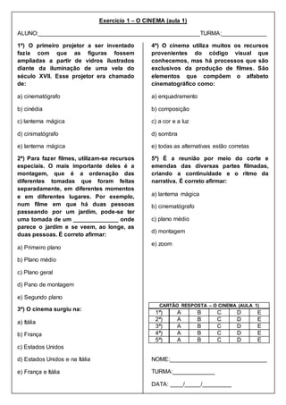 Exercício 1 – O CINEMA (aula 1)
ALUNO:__________________________________________________TURMA:______________
1ª) O primeiro projetor a ser inventado
fazia com que as figuras fossem
ampliadas a partir de vidros ilustrados
diante da iluminação de uma vela do
século XVII. Esse projetor era chamado
de:
a) cinematógrafo
b) cinédia
c) lanterna mágica
d) cinimatógrafo
e) lanterna mágica
2ª) Para fazer filmes, utilizam-se recursos
especiais. O mais importante deles é a
montagem, que é a ordenação das
diferentes tomadas que foram feitas
separadamente, em diferentes momentos
e em diferentes lugares. Por exemplo,
num filme em que há duas pessoas
passeando por um jardim, pode-se ter
uma tomada de um ______________ onde
parece o jardim e se veem, ao longe, as
duas pessoas. É correto afirmar:
a) Primeiro plano
b) Plano médio
c) Plano geral
d) Pano de montagem
e) Segundo plano
3ª) O cinema surgiu na:
a) Itália
b) França
c) Estados Unidos
d) Estados Unidos e na Itália
e) França e Itália
4ª) O cinema utiliza muitos os recursos
provenientes do código visual que
conhecemos, mas há processos que são
exclusivos da produção de filmes. São
elementos que compõem o alfabeto
cinematográfico como:
a) enquadramento
b) composição
c) a cor e a luz
d) sombra
e) todas as alternativas estão corretas
5ª) É a reunião por meio do corte e
emendas das diversas partes filmadas,
criando a continuidade e o ritmo da
narrativa. É correto afirmar:
a) lanterna mágica
b) cinematógrafo
c) plano médio
d) montagem
e) zoom
CARTÃO RESPOSTA – O CINEMA (AULA 1)
1ª) A B C D E
2ª) A B C D E
3ª) A B C D E
4ª) A B C D E
5ª) A B C D E
NOME:______________________________
TURMA:_____________
DATA: ____/_____/_________
 