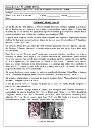 Escola: E. E .E .F .M. JARDIM SIDERAL
Professor: FABRÍCIO AUGUSTO DA SILVA BASTOS - DISCIPLINA: ARTE
Aluno(a): ______________________________________________________________________
SÉRIE: 2ª ETAPA EJA MÉDIO TURMA: ____________ TURNO:_____________
Data: __________/_________________/________________
CINEMA NO BRASIL (aula 2)
Em 08 de julho de 1896, acontece a primeira sessão de cinema no Brasil realizada na cidade do
Rio de Janeiro e no ano seguinte é inaugurada a primeira sala de cinema à Rua do Ouvidor, 141,
no centro do Rio de Janeiro. Não possuímos registros históricos que comprovem a teoria de que
o cinema brasileiro teria iniciado suas produções em meados de 1898.
O que se sabe é que ao retornar de Paris, Afonso Segreto, teria registrado as primeiras imagens
da Baía de Guanabara com uma câmara trazida da Europa, o que foi noticiado pelo “A Gazeta de
Notícias”, no dia 19/06/1898.
Os primeiros filmes de ficção datam de 1908, encenam pequenos trechos de óperas e operetas
(La Boheme, O Guarani, Barcarola), com intérpretes atrás da tela para dar ao filme o áudio ainda
não introduzido.
Esta, foi a era do “Cinema Mudo”. Após estes primeiros registros, sucederam-se então a
produção de estilos, mais alegre, e que podemos classificar de “filme cômico” (Nhô Anastácio
chegou de viagem), mas também como imitação estrangeira, os filmes policiais (O crime da Mala
e Os Estranguladores), os melodramas (A cabana do Pai Tomás, O remorso vivo), dramas
históricos, temas religiosos, temas carnavalescos e a presença dos lindos filmes cantados (A
viúva alegre). O cinema brasileiro sofre aí uma grande transformação de registro de cenas ou
pequenas histórias para filmes com enredo.
Os atores de cinema, surgem vindos do teatro como Adelaide Coutinho, Abigail Maia e João de
Deus. O filme mais antigo que se tem notícia é o chamado “Os óculos do vovô”, de 1913.
Os grandes colaboradores e criadores do cinema brasileiro foram Afonso Segreto, Francisco
Marzuello, Giuseppe Labanca, e outros.
A era do cinema mudo se estendeu no Brasil até os anos 30. Nesta década, surgiram as
companhias cinematográficas.
Em 1930, Adhemar Gonzaga fundou a Cinédia, que assegurou com tamanha importância a
continuidade do cinema brasileiro. Em 1934, a Brasil Vital Filmes, e em 1937, Sonofilmes.
Chegamos assim à era das “Chanchadas” produzidas pelas companhias cinematográficas
Atlântida (1941), no Rio de Janeiro, Vera Cruz (1949) em São Paulo, e a pioneira Cinédia,
revelando tantos nomes como Oscarito, Grande Otelo, Dercy Gonçalves.
Atores da Atlântida
 