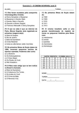 Exercício 2 – O CINEMA NO BRASIL (aula 2)
ALUNO:__________________________________________________TURMA:______________
1ª) Eles foram revelados pela companhia
Cinematográfica Cinédia:
a) Dercy Gonçalves e Mazzaropi
b) Mazzaropi e Grande Otelo
c) Grande Otelo e Oscarito
d) Oscarito e Afonso Segreto
e) Francisco Marzuello e Dercy Gonçalves
2ª) O que se sabe é que ao retornar de
Paris, Afonso Segreto, teria registrado as
primeiras imagens da(o):
a) Baía do Guajara
b) Rio de Janeiro
c) Baía de Guanabara
d) Cristo Redentor
e) todas as alternativas estão incorretas
3ª) Os primeiros filmes de ficção datam de
1908, encenam pequenos trechos de
óperas e operetas. Podemos citar como:
a) La Boheme
b) Os Estranguladores
c) A Viúva Alegre
d) Os Óculos do Vovô
e) Nhô Anastácio
4ª) O filme mais antigo que se tem noticia
no Brasil é chamado:
a) Baía da Guanabara
b) A Cabana do Pai Tomás
c) Os óculos do Vovô
d) O Crime da Mala
e) O Remorso Vivo
5ª) Os primeiros filmes de ficção datam
de:
a) 1908
b) 1909
c) 1910
d) 1911
e) 1913
6ª) O cinema brasileiro sofre aí uma
grande transformação de registro de
cenas ou pequenas histórias para filmes
com:
a) melodramas
b) enredo
c) operetas
d) chanchadas
e) dramaturgia
CARTÃO RESPOSTA – O CINEMA (AULA 2)
1ª) A B C D E
2ª) A B C D E
3ª) A B C D E
4ª) A B C D E
5ª) A B C D E
6ª) A B C D E
NOME:______________________________
TURMA:_____________
DATA: ____/_____/_________
 