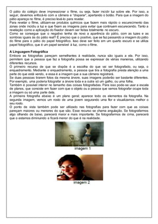 O pátio do colégio deve impressionar o filme, ou seja, fazer incidir luz sobre ele. Por isso, a
seguir, devemos enfocá-lo com a câmera e “disparar”, apertando o botão. Para que a imagem do
pátio apareça no filme, é preciso levá-lo para revelar.
Para revelar o filme, utilizam-se produtos químicos que fazem mais rápido o escurecimento das
zonas onde incidiu a luz e que fixam as imagens para evitar que continuem escurecendo. Tanto a
revelação como a aplicação do fixador devem ser feitas totalmente no escuro.
Como se consegue que o negativo tenha de novo a aparência do pátio, com as luzes e as
sombras iguais às do pátio real? É preciso que o positivo, que se faz passando a imagem do pátio
do filme para o pátio do papel fotográfico. Isso deve ser feito em um quarto escuro e se utiliza
papel fotográfico, que é um papel sensível à luz, como o filme.
A Linguagem Fotográfica
Embora as fotografias pareçam semelhantes à realidade, nunca são iguais a ela. Por isso,
permitem que a pessoa que faz a fotografia possa se expressar de várias maneiras, utilizando
diferentes recursos.
O primeiro recurso de que se dispõe é a escolha do que vai ser fotografado, ou seja, o
enquadramento. Mediante o enquadramento, a pessoa que tira a fotografia presta atenção a uma
parte do que está vendo, e essa é a imagem que a sua câmera registrará.
Se duas pessoas tirarem fotos da mesma árvore, suas imagens poderão ser bastante diferentes.
Por exemplo, uma poderia fotografar a árvore toda e a outra só um galho, ou uma folha.
Também é possível intervir no tamanho das coisas fotografadas. Para isso pode-se usar a escala
de planos, que consiste em fazer com que o objeto ou a pessoa que vamos fotografar ocupe toda
a imagem ou só uma parte dela.
A primeira fotografia abaixo é um plano geral; aparece todo os elementos da fotografia. Na
segunda imagem, vemos um rosto de uma jovem segurando uma flor e visualizamos melhor o
seu rosto.
O ponto de vista também pode ser utilizado nas fotografias para fazer com que as coisas
pareçam maiores ou menores do que são. Esse recurso se chama angulação. Se fotografarmos
algo olhando de baixo, parecerá maior e mais importante. Se fotografarmos de cima, parecerá
que o estamos diminuindo e ficará menor do que é na realidade.
 