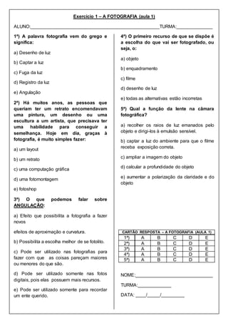 Exercício 1 – A FOTOGRAFIA (aula 1)
ALUNO:__________________________________________________TURMA:______________
1ª) A palavra fotografia vem do grego e
significa:
a) Desenho de luz
b) Captar a luz
c) Fuga da luz
d) Registro da luz
e) Angulação
2ª) Há muitos anos, as pessoas que
queriam ter um retrato encomendavam
uma pintura, um desenho ou uma
escultura a um artista, que precisava ter
uma habilidade para conseguir a
semelhança. Hoje em dia, graças à
fotografia, é muito simples fazer:
a) um layout
b) um retrato
c) uma computação gráfica
d) uma fotomontagem
e) fotoshop
3ª) O que podemos falar sobre
ANGULAÇÃO:
a) Efeito que possibilita a fotografia a fazer
novos
efeitos de aproximação e curvatura.
b) Possibilita a escolha melhor de se fotolito.
c) Pode ser utilizado nas fotografias para
fazer com que as coisas pareçam maiores
ou menores do que são.
d) Pode ser utilizado somente nas fotos
digitais, pois elas possuem mais recursos.
e) Pode ser utilizado somente para recordar
um ente querido.
4ª) O primeiro recurso de que se dispõe é
a escolha do que vai ser fotografado, ou
seja, o:
a) objeto
b) enquadramento
c) filme
d) desenho de luz
e) todas as alternativas estão incorretas
5ª) Qual a função da lente na câmara
fotográfica?
a) recolher os raios de luz emanados pelo
objeto e dirigi-los à emulsão sensível.
b) captar a luz do ambiente para que o filme
receba exposição correta.
c) ampliar a imagem do objeto
d) calcular a profundidade do objeto
e) aumentar a polarização da claridade e do
objeto
CARTÃO RESPOSTA – A FOTOGRAFIA (AULA 1)
1ª) A B C D E
2ª) A B C D E
3ª) A B C D E
4ª) A B C D E
5ª) A B C D E
NOME:______________________________
TURMA:_____________
DATA: ____/_____/_________
 