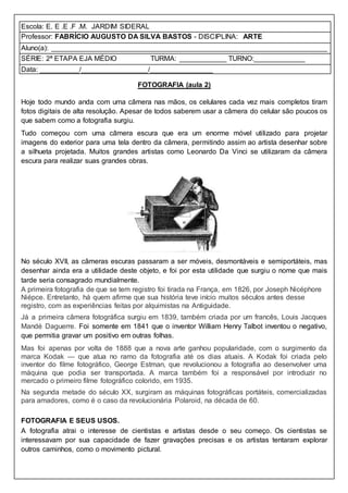Escola: E. E .E .F .M. JARDIM SIDERAL
Professor: FABRÍCIO AUGUSTO DA SILVA BASTOS - DISCIPLINA: ARTE
Aluno(a): ______________________________________________________________________
SÉRIE: 2ª ETAPA EJA MÉDIO TURMA: ____________ TURNO:_____________
Data: __________/_________________/________________
FOTOGRAFIA (aula 2)
Hoje todo mundo anda com uma câmera nas mãos, os celulares cada vez mais completos tiram
fotos digitais de alta resolução. Apesar de todos saberem usar a câmera do celular são poucos os
que sabem como a fotografia surgiu.
Tudo começou com uma câmera escura que era um enorme móvel utilizado para projetar
imagens do exterior para uma tela dentro da câmera, permitindo assim ao artista desenhar sobre
a silhueta projetada. Muitos grandes artistas como Leonardo Da Vinci se utilizaram da câmera
escura para realizar suas grandes obras.
No século XVII, as câmeras escuras passaram a ser móveis, desmontáveis e semiportáteis, mas
desenhar ainda era a utilidade deste objeto, e foi por esta utilidade que surgiu o nome que mais
tarde seria consagrado mundialmente.
A primeira fotografia de que se tem registro foi tirada na França, em 1826, por Joseph Nicéphore
Niépce. Entretanto, há quem afirme que sua história teve início muitos séculos antes desse
registro, com as experiências feitas por alquimistas na Antiguidade.
Já a primeira câmera fotográfica surgiu em 1839, também criada por um francês, Louis Jacques
Mandé Daguerre. Foi somente em 1841 que o inventor William Henry Talbot inventou o negativo,
que permitia gravar um positivo em outras folhas.
Mas foi apenas por volta de 1888 que a nova arte ganhou popularidade, com o surgimento da
marca Kodak — que atua no ramo da fotografia até os dias atuais. A Kodak foi criada pelo
inventor do filme fotográfico, George Estman, que revolucionou a fotografia ao desenvolver uma
máquina que podia ser transportada. A marca também foi a responsável por introduzir no
mercado o primeiro filme fotográfico colorido, em 1935.
Na segunda metade do século XX, surgiram as máquinas fotográficas portáteis, comercializadas
para amadores, como é o caso da revolucionária Polaroid, na década de 60.
FOTOGRAFIA E SEUS USOS.
A fotografia atrai o interesse de cientistas e artistas desde o seu começo. Os cientistas se
interessavam por sua capacidade de fazer gravações precisas e os artistas tentaram explorar
outros caminhos, como o movimento pictural.
 