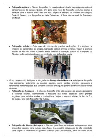  Fotografia cultural – São as fotografias do mundo cultural, desde exposições de arte até
apresentações de danças típicas. Em geral esse tipo de fotografia costuma chamar a
atenção para a notícia antes dela ser lida. Vejam o exemplo do trabalho do fotógrafo
Canindé Soares, que fotografou um indo Pataxó na 19ª feira internacional de Artesanato
em Natal.
 Fotografia policial – Outra que não precisa de grandes explicações, é o registro de
imagens de apreensões de drogas, repressão policial, crimes e mortes. Vejam o exemplo
abaixo da foto de Wania Corredo, tirada durante a operação policial no Complexo do
Alemão, onde policiais entraram em confronto com traficantes locais.
 Outro campo muito fértil para a fotografia é a Fotografia da Natureza, este tipo de fotografia
visa representar fenômenos ou agentes naturais, como plantas, animais, paisagens e
fenômenos meteorológicos. Ela também se divide em alguns gêneros dentro dos quais vamos
destacar:
 Fotografia de Paisagem – É o tipo de fotografia onde são captados as grandes paisagens
e cenários naturais. Normalmente o fotógrafo usa lentes especiais como grandes
angulares para trabalhar melhor a profundidade. Vejam o exemplo abaixo da foto de Foz
do Iguaçu, feita pelo fotógrafo Filip Kulisev.
 Fotografia do Mundo Selvagem – São em geral fotos de animais selvagens em seus
ambientes naturais, para realizar estas fotos, é necessário obturadores de alta velocidade
para captar o movimento e grandes objetivas para proximidade, além de claro, muita
 