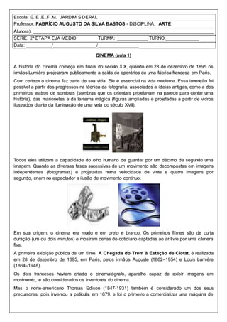Escola: E. E .E .F .M. JARDIM SIDERAL
Professor: FABRÍCIO AUGUSTO DA SILVA BASTOS - DISCIPLINA: ARTE
Aluno(a): ______________________________________________________________________
SÉRIE: 2ª ETAPA EJA MÉDIO TURMA: ____________ TURNO:_____________
Data: __________/_________________/________________
CINEMA (aula 1)
A história do cinema começa em finais do século XIX, quando em 28 de dezembro de 1895 os
irmãos Lumière projetaram publicamente a saída de operários de uma fábrica francesa em Paris.
Com certeza o cinema faz parte de sua vida. Ele é essencial na vida moderna. Essa invenção foi
possível a partir dos progressos na técnica da fotografia, associados a ideias antigas, como a dos
primeiros teatros de sombras (sombras que os orientais projetavam na parede para contar uma
história), das marionetes e da lanterna mágica (figuras ampliadas e projetadas a partir de vidros
ilustrados diante da iluminação de uma vela do século XVII).
Todos eles utilizam a capacidade do olho humano de guardar por um décimo de segundo uma
imagem. Quando as diversas fases sucessivas de um movimento são decompostas em imagens
independentes (fotogramas) e projetadas numa velocidade de vinte e quatro imagens por
segundo, criam no espectador a ilusão de movimento contínuo.
Em sua origem, o cinema era mudo e em preto e branco. Os primeiros filmes são de curta
duração (um ou dois minutos) e mostram cenas do cotidiano captadas ao ar livre por uma câmera
fixa.
A primeira exibição pública de um filme, A Chegada do Trem à Estação de Ciotat, é realizada
em 28 de dezembro de 1895, em Paris, pelos irmãos Auguste (1862–1954) e Louis Lumière
(1864–1948).
Os dois franceses haviam criado o cinematógrafo, aparelho capaz de exibir imagens em
movimento, e são considerados os inventores do cinema.
Mas o norte-americano Thomas Edison (1847-1931) também é considerado um dos seus
precursores, pois inventou a película, em 1879, e foi o primeiro a comercializar uma máquina de
 