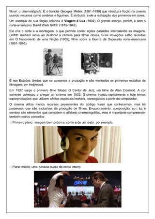 filmar: o cinematógrafo. É o francês Georges Méliès (1861-1938) que introduz a ficção no cinema
usando recursos como cenários e figurinos. É atribuída a ele a realização dos primeiros em cores.
Um exemplo de sua ficção colorida é Viagem à Lua (1902). O grande avanço, porém, é com o
norte-americano David Wark Grifith (1875-1948).
Ele cria o corte e a montagem, o que permite contar ações paralelas intercalando as imagens.
Griffith também inova ao deslocar a câmera para filmar closes. Suas inovações estão reunidas
em O Nascimento de uma Nação (1905), filme sobre a Guerra da Sucessão norte-americana
(1861-1865).
É nos Estados Unidos que se concentra a produção e são montados os primeiros estúdios de
filmagem, em Hollywood.
Em 1927 surge o primeiro filme falado: O Cantor de Jazz, um filme de Alan Crosland. A cor
somente começou a chegar ao cinema em 1932. O cinema evoluiu rapidamente e hoje temos
superproduções que utilizam efeitos especiais incríveis, conseguidos a partir do computador.
O cinema utiliza muitos recursos provenientes do código visual que conhecemos, mas há
processos que são exclusivos da produção de filmes. Enquadramento, composição, cor, luz e
sombra são elementos que compõem o alfabeto cinematográfico, mas é importante compreender
também outros conceitos:
 