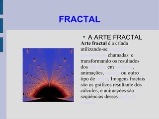FRACTAL ,[object Object],Arte fractal  é a criada utilizando-se  funções   matemáticas  chamadas  e transformando os resultados dos  cálculos  em  imagens , animações,  música  ou outro tipo de  mídia . Imagens fractais são os gráficos resultante dos cálculos, e animações são seqüências desses  gráficos fractais 