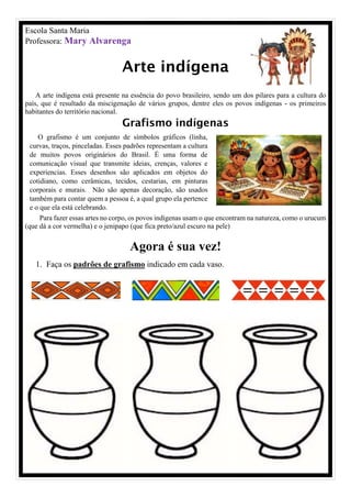 O grafismo é um conjunto de símbolos gráficos (linha,
curvas, traços, pinceladas. Esses padrões representam a cultura
de muitos povos originários do Brasil. É uma forma de
comunicação visual que transmite ideias, crenças, valores e
experiencias. Esses desenhos são aplicados em objetos do
cotidiano, como cerâmicas, tecidos, cestarias, em pinturas
corporais e murais. Não são apenas decoração, são usados
também para contar quem a pessoa é, a qual grupo ela pertence
e o que ela está celebrando.
Escola Santa Maria
Professora: Mary Alvarenga
Arte indígena
A arte indígena está presente na essência do povo brasileiro, sendo um dos pilares para a cultura do
país, que é resultado da miscigenação de vários grupos, dentre eles os povos indígenas - os primeiros
habitantes do território nacional.
Grafismo indígenas
Para fazer essas artes no corpo, os povos indígenas usam o que encontram na natureza, como o urucum
(que dá a cor vermelha) e o jenipapo (que fica preto/azul escuro na pele)
Agora é sua vez!
1. Faça os padrões de grafismo indicado em cada vaso.