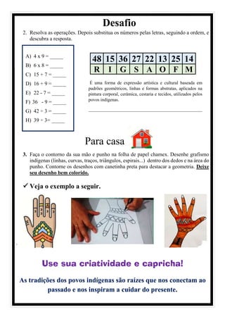 Desafio
2. Resolva as operações. Depois substitua os números pelas letras, seguindo a ordem, e
descubra a resposta.
Para casa
3. Faça o contorno da sua mão e punho na folha de papel chamex. Desenhe grafismo
indígenas (linhas, curvas, traços, triângulos, espirais...) dentro dos dedos e na área do
punho. Contorne os desenhos com canetinha preta para destacar a geometria. Deixe
seu desenho bem colorido.
✓ Veja o exemplo a seguir.
.
Use sua criatividade e capricha!
As tradições dos povos indígenas são raízes que nos conectam ao
passado e nos inspiram a cuidar do presente.
48 15 36 27 22 13 25 14
R I G S A O F M
A) 4 x 9 = _____
B) 6 x 8 = _____
C) 15 + 7 = _____
D) 16 + 9 = _____
E) 22 - 7 = _____
F) 36 - 9 = _____
G) 42 ÷ 3 = _____
H) 39 ÷ 3= _____
É uma forma de expressão artística e cultural baseada em
padrões geométricos, linhas e formas abstratas, aplicados na
pintura corporal, cerâmica, cestaria e tecidos, utilizados pelos
povos indígenas.
___________________________________________
___________