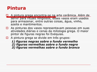 Pintura
 A pintura grega encontra-se na arte cerâmica. Além de
  servir para rituais religiosos, esses vasos eram usados
  para armazenar, entre outras coisas, água, vinho,
  azeite e mantimentos.
 As pinturas dos vasos representavam pessoas em suas
  atividades diárias e cenas da mitologia grega. O maior
  pintor de figuras negras foi Exéquias.
 A pintura grega se divide em três grupos:
   1) figuras negras sobre o fundo vermelho
   2) figuras vermelhas sobre o fundo negro
   3) figuras vermelhas sobre o fundo branco
 