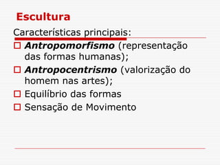 Escultura
Características principais:
 Antropomorfismo (representação
  das formas humanas);
 Antropocentrismo (valorização do
  homem nas artes);
 Equilíbrio das formas
 Sensação de Movimento
 