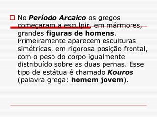  No Período Arcaico os gregos
  começaram a esculpir, em mármores,
  grandes figuras de homens.
  Primeiramente aparecem esculturas
  simétricas, em rigorosa posição frontal,
  com o peso do corpo igualmente
  distribuído sobre as duas pernas. Esse
  tipo de estátua é chamado Kouros
  (palavra grega: homem jovem).
 